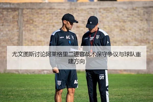 尤文图斯讨论阿莱格里二进宫战术保守争议与球队重建方向