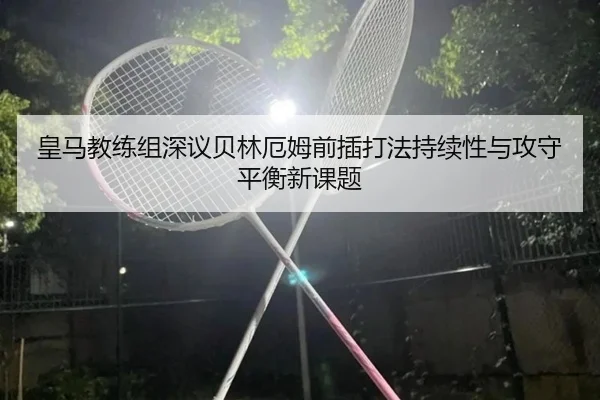 皇马教练组深议贝林厄姆前插打法持续性与攻守平衡新课题