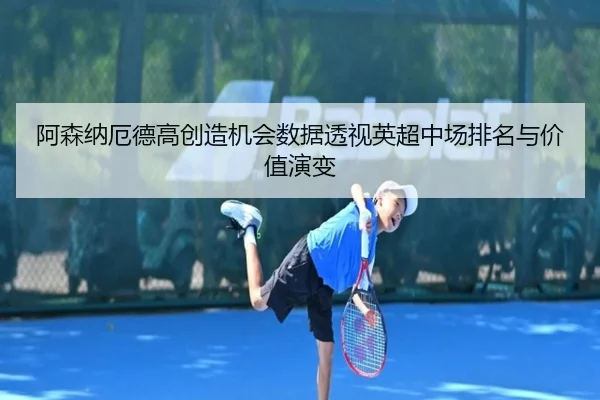 阿森纳厄德高创造机会数据透视英超中场排名与价值演变