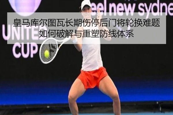 皇马库尔图瓦长期伤停后门将轮换难题如何破解与重塑防线体系