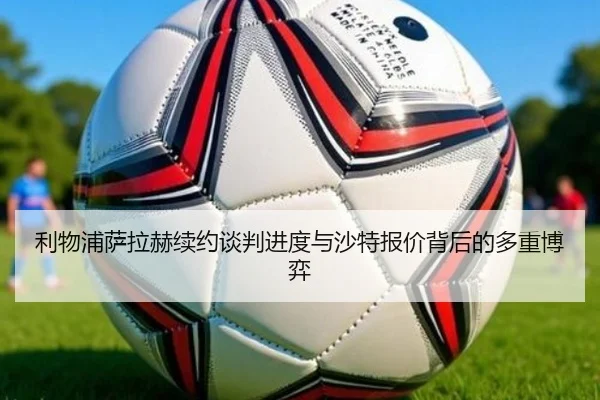 利物浦萨拉赫续约谈判进度与沙特报价背后的多重博弈