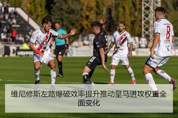 维尼修斯左路爆破效率提升推动皇马进攻权重全面变化
