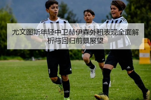 尤文图斯年轻中卫赫伊森外租表现全面解析与回归前景展望