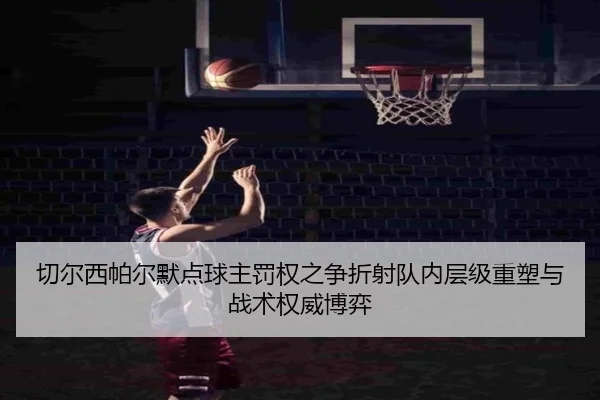 切尔西帕尔默点球主罚权之争折射队内层级重塑与战术权威博弈