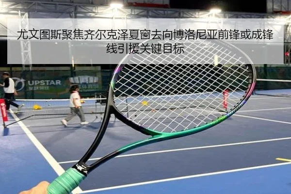 尤文图斯聚焦齐尔克泽夏窗去向博洛尼亚前锋或成锋线引援关键目标