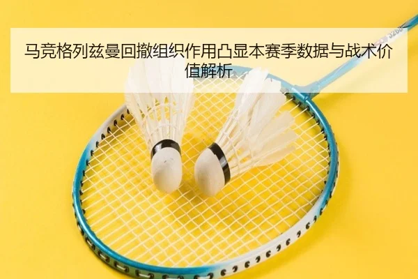 马竞格列兹曼回撤组织作用凸显本赛季数据与战术价值解析
