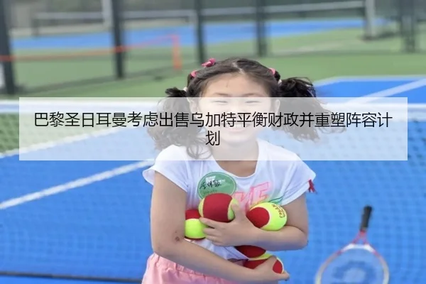 巴黎圣日耳曼考虑出售乌加特平衡财政并重塑阵容计划